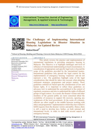 2012 International Transaction Journal of Engineering, Management, & Applied Sciences & Technologies.




                   International Transaction Journal of Engineering,
                   Management, & Applied Sciences & Technologies
                             http://www.TuEngr.com,               http://go.to/Research




                        The Challenges of Implementing International
                        Housing Legislations in Disaster Situation in
                        Malaysia: An Updated Review
                                            a*
                        Ruhizal Roosli
a
    School of Housing, Building and Planning, Universiti Sains Malaysia,11800 Penang, MALAYSIA

ARTICLEINFO                         A B S T RA C T
Article history:                             This article reviews the practice and implementation of
Received 01 December 2011
Received in revised form            international legislations in providing emergency housing in
20 January 2012                     Malaysia. The objective is to highlight challenges and level of
Accepted 24 January 2012            influence of international understanding in local circumstances. A
Available online
25 January 2012                     consideration of appropriate and specific legal tools is beyond the
Keywords:                           scope of the guidelines provided by the international treaties.
Housing Legislations;               International guidelines only present the legal context for the
Disaster Management;                implementation of emergency housing ‘responses’ and do not
Malaysia;                           represent a law. The guidelines highlight some of the legal
Asia                                considerations that should be taken into account when planning
                                    settlement strategies, programmes and project matters. These
                                    guidelines outlined are based upon the consideration of law and
                                    human rights. It is important to reflect these guidelines on
                                    advocacy tool, to understand the socio-political in the context of
                                    regulatory awareness and also to understand the rights of affected
                                    groups in legal context. As a result, the disaster victims and other
                                    members of the general public are more concerned about the
                                    availability of resources to support life recovery, ignoring any
                                    weaknesses of the local government. At the scene of a disaster,
                                    officials are often caught in the middle between working with
                                    ethics and programmes’ implementation whilst they have failed to
                                    fulfill requests from the disaster victims and public. Hence, there
                                    is still a need to develop laws further, on both national and
                                    international levels, in order to deal with several aspects of
                                    emergency housing.
                                       2012 International Transaction Journal of Engineering, Management, &
                                    Applied Sciences & Technologies

*Corresponding author (Ruhizal Roosli). Tel/Fax: +06-04-6533888 Ext.5396. E-mail address:
ruhizal@usm.my.     2012 Volume 3 No.1 International Transaction Journal of Engineering,
Management, & Applied Sciences & Technologies. eISSN: 1906-9642.      Online Available at
                                                                                                              35
http://TuEngr.com/V03/35-54.pdf.
 