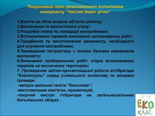 Покроковий опис реалізованого колективом
екопроекту “Чистий берег річки”
1.Взяття на облік водних об'єктів регіону;
2.Визначення їх екологічного стану;
3.Розробка плану по ліквідації екопроблеми;
3.Встановлення термінів виконання запланованих робіт;
4.Придбання та виготовлення реманенту, необхідного
для усунення екопроблеми;
5.Проведення інструктажу з техніки безпеки керівником
екопроекту;
6.Виконання прибиральних робіт, згідно встановлених
термінів на визначених територіях;
7. Проведення звітно-просвітницької роботи агітбригади
“Екопатруль” серед учнівського колективу та місцевої
громади:
-випуск шкільної газети “Екослово”;
-виготовлення пам'яток, презентацій;
-творчий виступ гітбригади на загальношкільних
батьківських зборах .
 