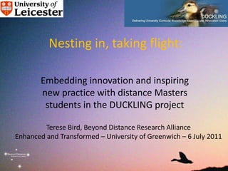 Nesting in, taking flight:

       Embedding innovation and inspiring
       new practice with distance Masters
        students in the DUCKLING project

        Terese Bird, Beyond Distance Research Alliance
Enhanced and Transformed – University of Greenwich – 6 July 2011
 
