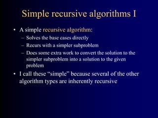 Simple recursive algorithms I
• A simple recursive algorithm:
– Solves the base cases directly
– Recurs with a simpler subproblem
– Does some extra work to convert the solution to the
simpler subproblem into a solution to the given
problem
• I call these “simple” because several of the other
algorithm types are inherently recursive
 