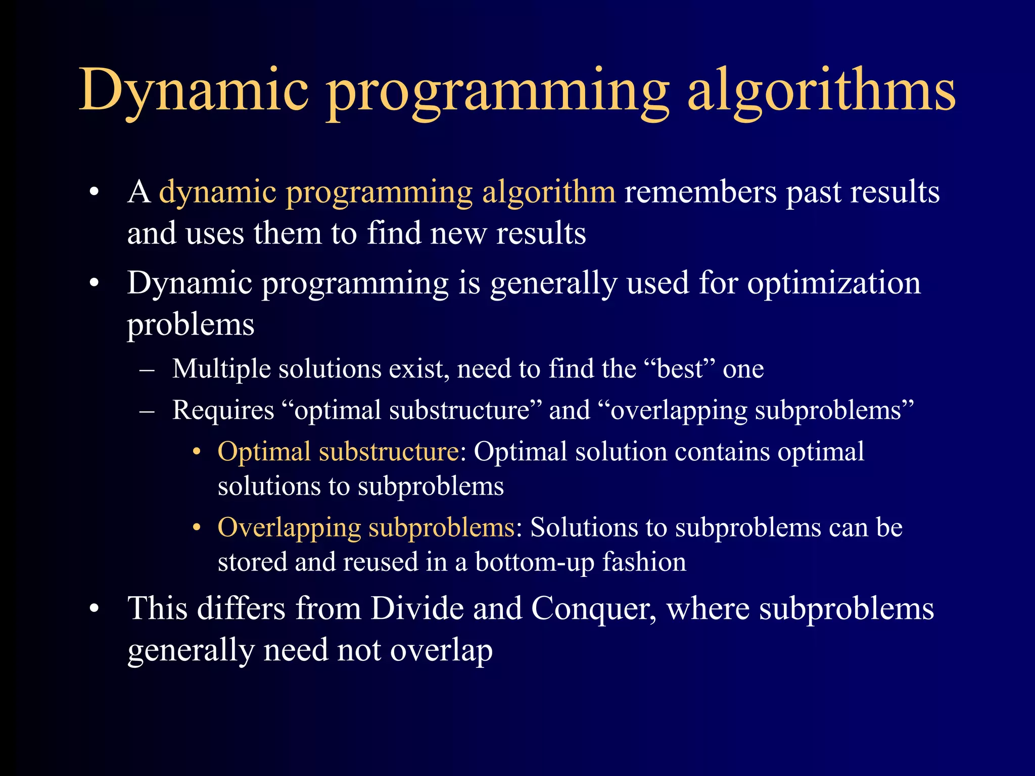 Dynamic programming algorithms
• A dynamic programming algorithm remembers past results
and uses them to find new results
• Dynamic programming is generally used for optimization
problems
– Multiple solutions exist, need to find the “best” one
– Requires “optimal substructure” and “overlapping subproblems”
• Optimal substructure: Optimal solution contains optimal
solutions to subproblems
• Overlapping subproblems: Solutions to subproblems can be
stored and reused in a bottom-up fashion
• This differs from Divide and Conquer, where subproblems
generally need not overlap
 