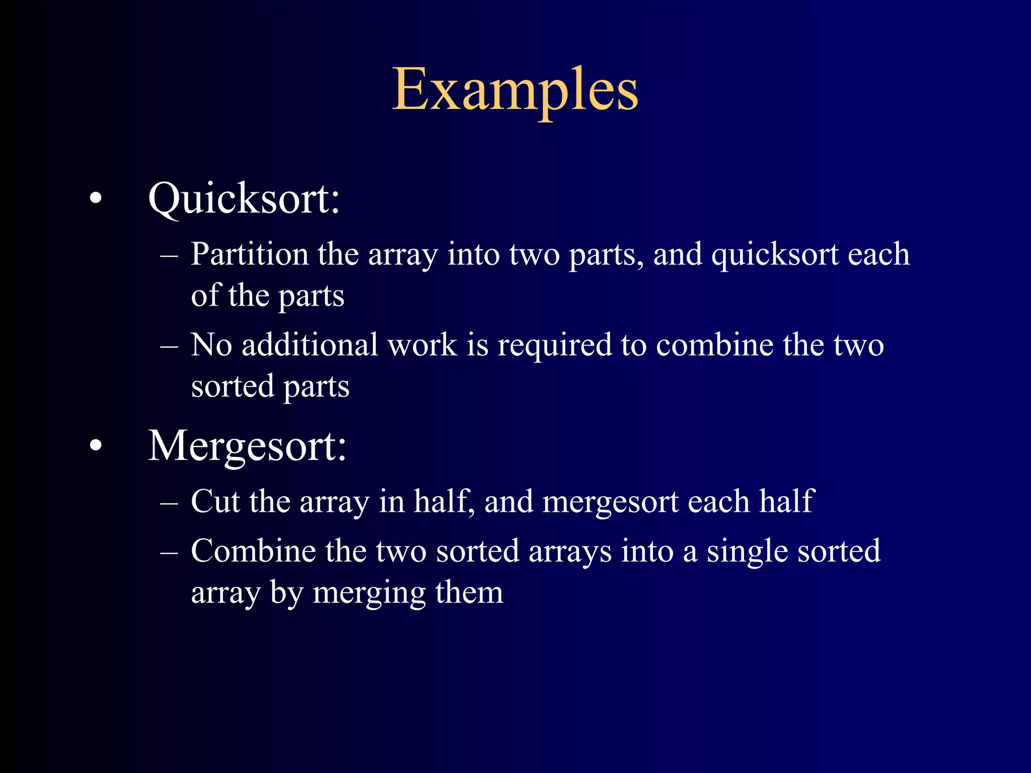 Examples
• Quicksort:
– Partition the array into two parts, and quicksort each
of the parts
– No additional work is required to combine the two
sorted parts
• Mergesort:
– Cut the array in half, and mergesort each half
– Combine the two sorted arrays into a single sorted
array by merging them
 