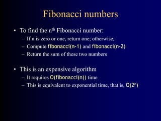 Fibonacci numbers
• To find the nth Fibonacci number:
– If n is zero or one, return one; otherwise,
– Compute fibonacci(n-1) and fibonacci(n-2)
– Return the sum of these two numbers
• This is an expensive algorithm
– It requires O(fibonacci(n)) time
– This is equivalent to exponential time, that is, O(2n)
 