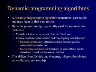 Dynamic programming algorithms
• A dynamic programming algorithm remembers past results
and uses them to find new results
• Dynamic programming is generally used for optimization
problems
– Multiple solutions exist, need to find the “best” one
– Requires “optimal substructure” and “overlapping subproblems”
• Optimal substructure: Optimal solution contains optimal
solutions to subproblems
• Overlapping subproblems: Solutions to subproblems can be
stored and reused in a bottom-up fashion
• This differs from Divide and Conquer, where subproblems
generally need not overlap
 