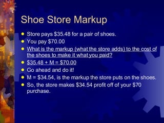 Shoe Store Markup Store pays $35.48 for a pair of shoes. You pay $70.00 What is the markup (what the store adds) to the cost of the shoes to make it what you paid? $35.48 + M = $70.00 Go ahead and do it! M = $34.54, is the markup the store puts on the shoes. So, the store makes $34.54 profit off of your $70 purchase. 