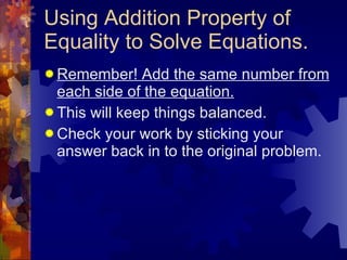 Using Addition Property of Equality to Solve Equations. Remember! Add the same number from each side of the equation. This will keep things balanced. Check your work by sticking your answer back in to the original problem. 