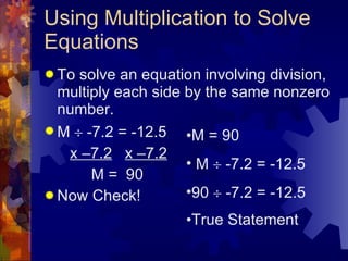 Using Multiplication to Solve Equations To solve an equation involving division, multiply each side by the same nonzero number. M    -7.2 = -12.5 x –7.2   x –7.2 M =  90 Now Check! M = 90 M    -7.2 = -12.5 90    -7.2 = -12.5 True Statement 