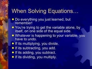 When Solving Equations… Do everything you just learned, but remember! You’re trying to get the variable alone, by itself, on one side of the equal side. Whatever is happening to your variable, you have to undo.  If its multiplying, you divide. If its subtracting, you add. If its adding, you subtract. If its dividing, you multiply. 