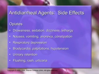 Antidiarrheal Agents: Side Effects

  Opiates
  • Drowsiness, sedation, dizziness, lethargy
  • Nausea, vomiting, anorexia, constipation
  • Respiratory depression
  • Bradycardia, palpitations, hypotension
  • Urinary retention
  • Flushing, rash, urticaria

Copyright © 2002, 1998, Elsevier Science (USA). All rights reserved.
 