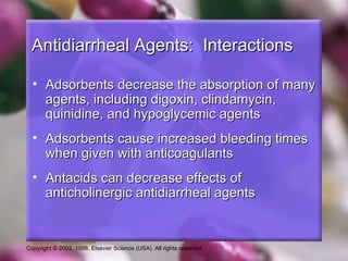 Antidiarrheal Agents: Interactions

  • Adsorbents decrease the absorption of many
    agents, including digoxin, clindamycin,
    quinidine, and hypoglycemic agents
  • Adsorbents cause increased bleeding times
    when given with anticoagulants
  • Antacids can decrease effects of
    anticholinergic antidiarrheal agents


Copyright © 2002, 1998, Elsevier Science (USA). All rights reserved.
 