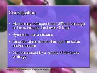 Constipation

  • Abnormally infrequent and difficult passage
    of feces through the lower GI tract.
  • Symptom, not a disease
  • Disorder of movement through the colon
    and/or rectum
  • Can be caused by a variety of diseases
    or drugs


Copyright © 2002, 1998, Elsevier Science (USA). All rights reserved.
 
