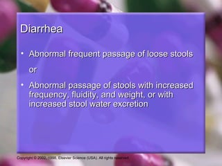 Diarrhea

  • Abnormal frequent passage of loose stools
       or
  • Abnormal passage of stools with increased
    frequency, fluidity, and weight, or with
    increased stool water excretion




Copyright © 2002, 1998, Elsevier Science (USA). All rights reserved.
 