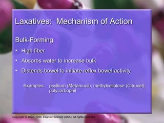 Laxatives: Mechanism of Action

  Bulk-Forming
  • High fiber
  • Absorbs water to increase bulk
  • Distends bowel to initiate reflex bowel activity

         Examples: psyllium (Metamucil), methylcellulose (Citrucel),
                   polycarbophil




Copyright © 2002, 1998, Elsevier Science (USA). All rights reserved.
 