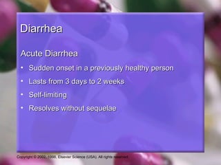 Diarrhea

  Acute Diarrhea
  • Sudden onset in a previously healthy person
  • Lasts from 3 days to 2 weeks
  • Self-limiting
  • Resolves without sequelae




Copyright © 2002, 1998, Elsevier Science (USA). All rights reserved.
 