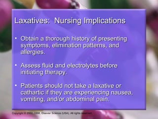 Laxatives: Nursing Implications

  • Obtain a thorough history of presenting
    symptoms, elimination patterns, and
    allergies.

  • Assess fluid and electrolytes before
    initiating therapy.

  • Patients should not take a laxative or
    cathartic if they are experiencing nausea,
    vomiting, and/or abdominal pain.

Copyright © 2002, 1998, Elsevier Science (USA). All rights reserved.
 