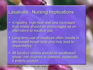 Laxatives: Nursing Implications

  • A healthy, high-fiber diet and increased
    fluid intake should be encouraged as an
    alternative to laxative use.
  • Long-term use of laxatives often results in
    decreased bowel tone and may lead to
    dependency.
  • All laxative tablets should be swallowed
    whole, not crushed or chewed, especially
    if enteric-coated.
Copyright © 2002, 1998, Elsevier Science (USA). All rights reserved.
 