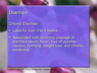 Diarrhea

  Chronic Diarrhea
  • Lasts for over 3 to 4 weeks
  • Associated with recurring passage of
    diarrheal stools, fever, loss of appetite,
    nausea, vomiting, weight loss, and chronic
    weakness




Copyright © 2002, 1998, Elsevier Science (USA). All rights reserved.
 