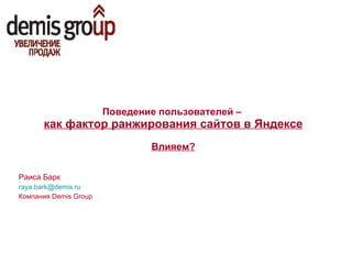 Поведение пользователей –  как фактор ранжирования сайтов в Яндексе Влияем? Раиса Барк [email_address] Компания Demis Group 