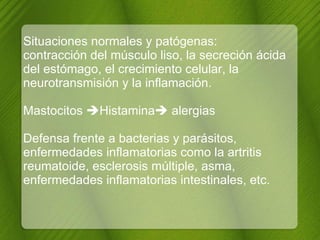 Situaciones normales y patógenas:  contracción del músculo liso, la secreción ácida del estómago, el crecimiento celular, la neurotransmisión y la inflamación. Mastocitos   Histamina   alergias   Defensa frente a bacterias y parásitos, enfermedades inflamatorias como la artritis reumatoide, esclerosis múltiple, asma, enfermedades inflamatorias intestinales, etc. 