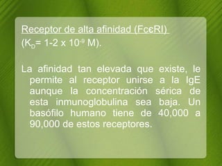 Receptor de alta afinidad (Fc Є RI)  (K D = 1-2 x 10 -9  M).  La afinidad tan elevada que existe, le permite al receptor unirse a la IgE aunque la concentración sérica de esta inmunoglobulina sea baja. Un basófilo humano tiene de 40,000 a 90,000 de estos receptores. 