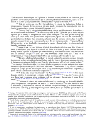 "Está orden está decretada por los Vigilantes, la demanda es una palabra de los Kadoshim, para
     que todos los vivientes puedan conocer que el Altísimo gobierna el reino humano, que El se lo da
     a quien El le place y que puede levantar sobre ello al más bajo de los mortales."[ 33]
             18
                  "Esta es visión que yo, Rey Nevujadretzar, vi. Ahora tú, Beltshatzar, declara la
     interpretación. Ninguno de los sabios de mi reino puede mostrarme la interpretación, pero tú
     Dani'el lo puedes hacer, porque el Ruaj de Elohim está en ti."
             19
                 "Entonces Dani'el, cuyo nombre es Beltshatzar, estuvo aturdido por cerca de una hora, y
     sus pensamientos le atribulaban.[34] Beltshatzar respondió, y dijo : '¡Mi señor, que el sueño sea para
     aquellos que te odian y la interpretación acerca de tus enemigos!' 20 El árbol que has visto y que
     creció y se volvió fuerte hasta que su corona llegó al cielo, y podía ser visto por toda la tierra, 21
     que tenía hermoso follaje y fruto abundante, suficiente para dar alimento a todos, bajo el cual los
     animales salvajes vivían, y en cuyas ramas las aves del aire hacían sus nidos – 22 ¡eres tú, O rey!
     Tú has crecido y te has fortalecido – tu grandeza ha crecido y llega al cielo, y tu reino se extiende
     hasta los confines de la tierra.
              23
                  Ahora el rey vio a un Vigilante Kadosh descendiendo del cielo, que dijo: "Corten el
     árbol, y destrúyanlo, pero dejen el tocón con sus raíces en la tierra, y atenlo con una banda de
     hiero y bronce, y yacerá en la hierba que está alrededor; y en el rocío del cielo, y su porción será
     con los animales salvajes;[ 35] hasta que siete temporadas pasen sobre él." 24 Esta es la
     interpretación, O rey; y es el decreto de Ha Elyon que ha venido sobre mi señor el rey:
              25
                 "Tú serás echado de la humanidad, y tu morada será con los animales salvajes. Comerás
     hierba como un buey y tendrás tu habitación bajo rocío del cielo, y siete temporadas pasarán sobre
     ti; hasta que aprendas que Ha Elyon es el Amo del reino humano, y El se lo da a quien le place. 26
     "Pero como yo fui ordenado dejar el tocón del árbol con sus raíces, tu reino será guardado para ti
     hasta que hayas aprendido que el Cielo reina sobre todo. 27 Por lo tanto, O rey, que mi consejo te
     complazca, y expía por tus pecados por almas, y tus iniquidades por compasión a los pobres; y
     puede ser que Elohim estará sufriendo a tus pecados. [ 36]
              28
                  "Y todas estas cosas vinieron sobre rey Nevujadretzar. [Nu 23:19; Mt 24:35] 29 Doce meses
     después, mientras él caminaba en su palacio en Bavel,[Ec 8:11; 2Pe 3:9 ] 30 el rey dijo: '¿No es esta la
     gran Bavel cual yo construí como residencia real por mi poder y fuerza para el honor de mi
     gloria?[cp 5:20; Sal 75:4; Pr 16:18; Lu 12:19; 1Co 10:31; Re 21:24-26]
              31
                 Y mientras la palabra aun estaba en la boca del rey cuando una voz descendió del cielo:
     '¡Rey Nevujadretzar! Estas palabras son para ti: "El reino te ha dejado.32 Tú serás echado de entre
     la humanidad, y tu habitación será con los animales salvajes del campo, y te alimentarán con
     hierba como a un buey, y siete temporadas pasarán sobre ti, hasta que aprendas que Ha Elyon es

33
    Aunque Nevujadretzar había sido testigo de milagrosas intervenciones de YAHWEH , y del don dado a Dani'el para
interpretar sueños, su propio corazón estaba aún lleno de orgullo. Además, no había subordinado su propio reino al reino de
Elohim, quien enfrenta a Nevujadretzar con su propio orgullo y la desmesurada exaltación de su reinado, en la visión del
frondoso árbol, símbolo del monarca y su dinastía.
34
   Cuando Dani'el comprendió el sueño de Nevujadretzar, se quedó pasmado. ¿Cómo podía estar tan profundamente angustiado
por el destino de Nevujadretzar, el rey culpable de la destrucción del Templo, su casa y de su nación? Dani'el lo había
perdonado, y por eso YAHWEH podía utilizar a Dani'el. El se expresa hacia el rey con gran delicadeza y sentimientos de
bondad.[2S 18:32 Je 29:7]
35
    Si bien el mundo entero pensaba que Nevujadretzar era un rey poderoso (hasta divino), YAHWEH demostró que era un
hombre común. YAHWEH humilló a Nevujadretzar para demostrar que El, no Nevujadretzar, era el Amo de las naciones. El
orgullo y la soberbia fueron los pecados de ha satán, por los cuales fue echado del cielos, mucho cuidado con este pecado,
YAHWEH te humillará cuando menos lo esperes. [Ez 31:3,16]
36
    A pesar de la advertencia de Dani'el, el rey siguió actuando con soberbia y orgullo, entonces todo lo profetizado vino sobre
él, vv 28 -33. [De 15:10; 1R 21:29; Ez 18:7; 16:49; Sal 41:1-3; Pr 28:13; Is 55:6; Mt 25:35; Hch 8:22; 1Jn 3:17; Ya 4:8-10]
 