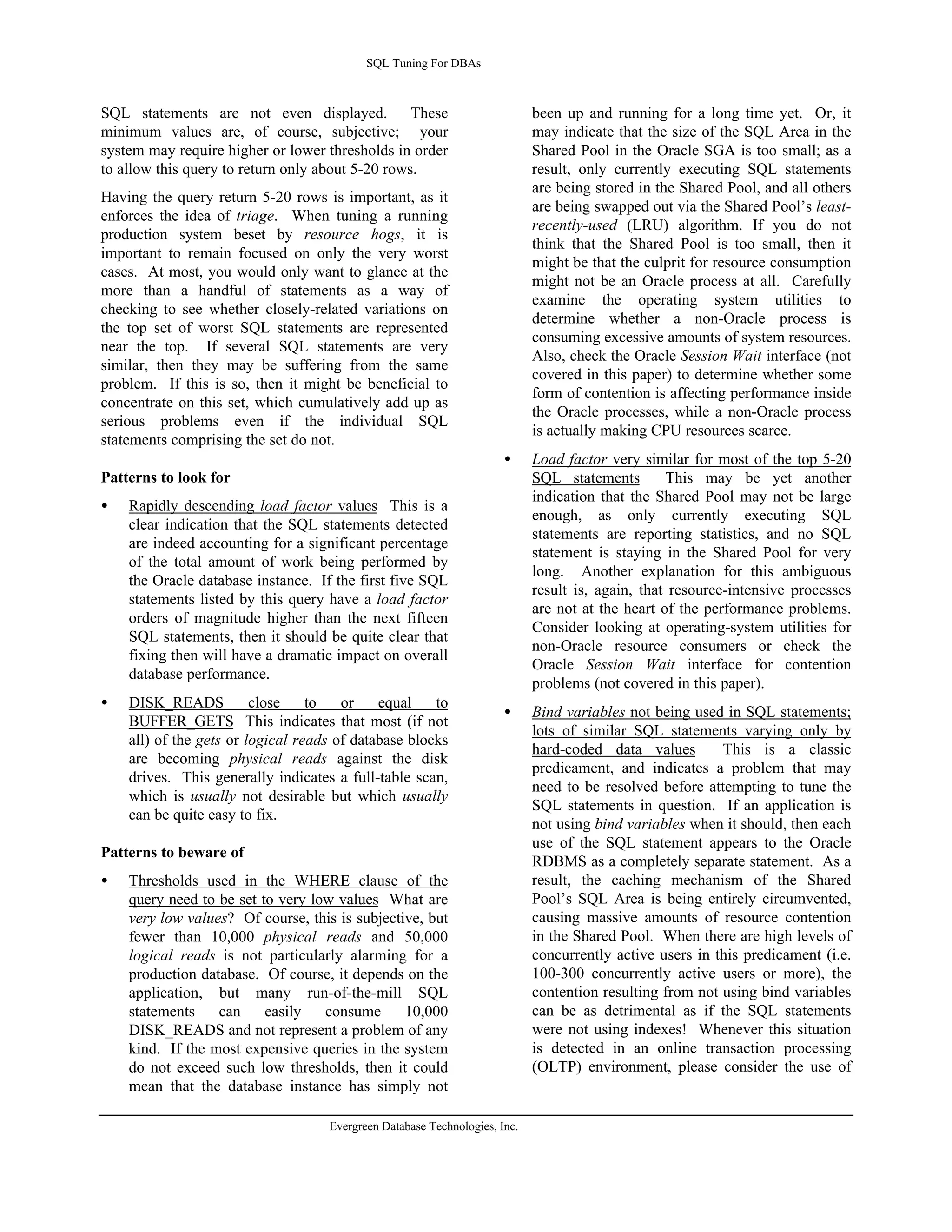 SQL Tuning For DBAs 
SQL statements are not even displayed. These 
minimum values are, of course, subjective; your 
system may require higher or lower thresholds in order 
to allow this query to return only about 5-20 rows. 
Having the query return 5-20 rows is important, as it 
enforces the idea of triage. When tuning a running 
production system beset by resource hogs, it is 
important to remain focused on only the very worst 
cases. At most, you would only want to glance at the 
more than a handful of statements as a way of 
checking to see whether closely-related variations on 
the top set of worst SQL statements are represented 
near the top. If several SQL statements are very 
similar, then they may be suffering from the same 
problem. If this is so, then it might be beneficial to 
concentrate on this set, which cumulatively add up as 
serious problems even if the individual SQL 
statements comprising the set do not. 
Patterns to look for 
· Rapidly descending load factor values This is a 
clear indication that the SQL statements detected 
are indeed accounting for a significant percentage 
of the total amount of work being performed by 
the Oracle database instance. If the first five SQL 
statements listed by this query have a load factor 
orders of magnitude higher than the next fifteen 
SQL statements, then it should be quite clear that 
fixing then will have a dramatic impact on overall 
database performance. 
· DISK_READS close to or equal to 
BUFFER_GETS This indicates that most (if not 
all) of the gets or logical reads of database blocks 
are becoming physical reads against the disk 
drives. This generally indicates a full-table scan, 
which is usually not desirable but which usually 
can be quite easy to fix. 
Patterns to beware of 
· Thresholds used in the WHERE clause of the 
query need to be set to very low values What are 
very low values? Of course, this is subjective, but 
fewer than 10,000 physical reads and 50,000 
logical reads is not particularly alarming for a 
production database. Of course, it depends on the 
application, but many run-of-the-mill SQL 
statements can easily consume 10,000 
DISK_READS and not represent a problem of any 
kind. If the most expensive queries in the system 
do not exceed such low thresholds, then it could 
mean that the database instance has simply not 
Evergreen Database Technologies, Inc. 
been up and running for a long time yet. Or, it 
may indicate that the size of the SQL Area in the 
Shared Pool in the Oracle SGA is too small; as a 
result, only currently executing SQL statements 
are being stored in the Shared Pool, and all others 
are being swapped out via the Shared Pool’s least-recently- 
used (LRU) algorithm. If you do not 
think that the Shared Pool is too small, then it 
might be that the culprit for resource consumption 
might not be an Oracle process at all. Carefully 
examine the operating system utilities to 
determine whether a non-Oracle process is 
consuming excessive amounts of system resources. 
Also, check the Oracle Session Wait interface (not 
covered in this paper) to determine whether some 
form of contention is affecting performance inside 
the Oracle processes, while a non-Oracle process 
is actually making CPU resources scarce. 
· Load factor very similar for most of the top 5-20 
SQL statements This may be yet another 
indication that the Shared Pool may not be large 
enough, as only currently executing SQL 
statements are reporting statistics, and no SQL 
statement is staying in the Shared Pool for very 
long. Another explanation for this ambiguous 
result is, again, that resource-intensive processes 
are not at the heart of the performance problems. 
Consider looking at operating-system utilities for 
non-Oracle resource consumers or check the 
Oracle Session Wait interface for contention 
problems (not covered in this paper). 
· Bind variables not being used in SQL statements; 
lots of similar SQL statements varying only by 
hard-coded data values This is a classic 
predicament, and indicates a problem that may 
need to be resolved before attempting to tune the 
SQL statements in question. If an application is 
not using bind variables when it should, then each 
use of the SQL statement appears to the Oracle 
RDBMS as a completely separate statement. As a 
result, the caching mechanism of the Shared 
Pool’s SQL Area is being entirely circumvented, 
causing massive amounts of resource contention 
in the Shared Pool. When there are high levels of 
concurrently active users in this predicament (i.e. 
100-300 concurrently active users or more), the 
contention resulting from not using bind variables 
can be as detrimental as if the SQL statements 
were not using indexes! Whenever this situation 
is detected in an online transaction processing 
(OLTP) environment, please consider the use of 
 