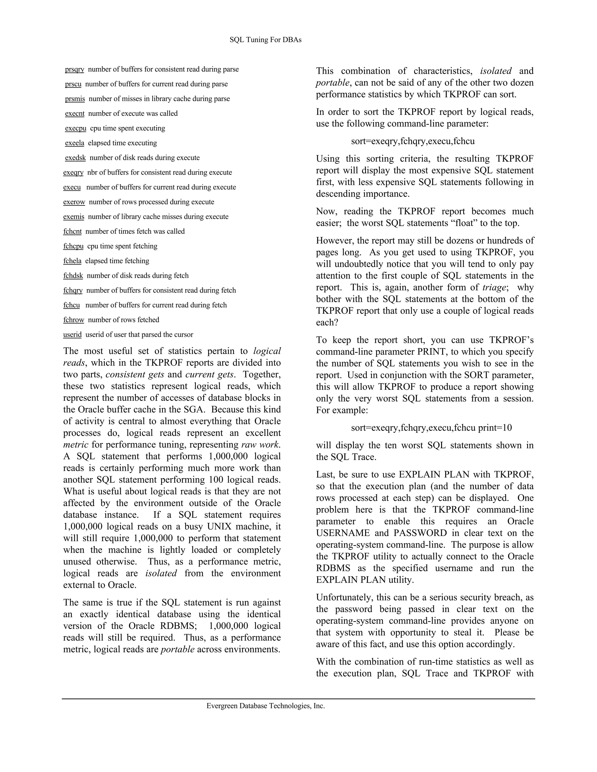 SQL Tuning For DBAs 
prsqry number of buffers for consistent read during parse 
prscu number of buffers for current read during parse 
prsmis number of misses in library cache during parse 
execnt number of execute was called 
execpu cpu time spent executing 
exeela elapsed time executing 
exedsk number of disk reads during execute 
exeqry nbr of buffers for consistent read during execute 
execu number of buffers for current read during execute 
exerow number of rows processed during execute 
exemis number of library cache misses during execute 
fchcnt number of times fetch was called 
fchcpu cpu time spent fetching 
fchela elapsed time fetching 
fchdsk number of disk reads during fetch 
fchqry number of buffers for consistent read during fetch 
fchcu number of buffers for current read during fetch 
fchrow number of rows fetched 
userid userid of user that parsed the cursor 
The most useful set of statistics pertain to logical 
reads, which in the TKPROF reports are divided into 
two parts, consistent gets and current gets. Together, 
these two statistics represent logical reads, which 
represent the number of accesses of database blocks in 
the Oracle buffer cache in the SGA. Because this kind 
of activity is central to almost everything that Oracle 
processes do, logical reads represent an excellent 
metric for performance tuning, representing raw work. 
A SQL statement that performs 1,000,000 logical 
reads is certainly performing much more work than 
another SQL statement performing 100 logical reads. 
What is useful about logical reads is that they are not 
affected by the environment outside of the Oracle 
database instance. If a SQL statement requires 
1,000,000 logical reads on a busy UNIX machine, it 
will still require 1,000,000 to perform that statement 
when the machine is lightly loaded or completely 
unused otherwise. Thus, as a performance metric, 
logical reads are isolated from the environment 
external to Oracle. 
The same is true if the SQL statement is run against 
an exactly identical database using the identical 
version of the Oracle RDBMS; 1,000,000 logical 
reads will still be required. Thus, as a performance 
metric, logical reads are portable across environments. 
This combination of characteristics, isolated and 
portable, can not be said of any of the other two dozen 
performance statistics by which TKPROF can sort. 
In order to sort the TKPROF report by logical reads, 
use the following command-line parameter: 
Evergreen Database Technologies, Inc. 
sort=exeqry,fchqry,execu,fchcu 
Using this sorting criteria, the resulting TKPROF 
report will display the most expensive SQL statement 
first, with less expensive SQL statements following in 
descending importance. 
Now, reading the TKPROF report becomes much 
easier; the worst SQL statements “float” to the top. 
However, the report may still be dozens or hundreds of 
pages long. As you get used to using TKPROF, you 
will undoubtedly notice that you will tend to only pay 
attention to the first couple of SQL statements in the 
report. This is, again, another form of triage; why 
bother with the SQL statements at the bottom of the 
TKPROF report that only use a couple of logical reads 
each? 
To keep the report short, you can use TKPROF’s 
command-line parameter PRINT, to which you specify 
the number of SQL statements you wish to see in the 
report. Used in conjunction with the SORT parameter, 
this will allow TKPROF to produce a report showing 
only the very worst SQL statements from a session. 
For example: 
sort=exeqry,fchqry,execu,fchcu print=10 
will display the ten worst SQL statements shown in 
the SQL Trace. 
Last, be sure to use EXPLAIN PLAN with TKPROF, 
so that the execution plan (and the number of data 
rows processed at each step) can be displayed. One 
problem here is that the TKPROF command-line 
parameter to enable this requires an Oracle 
USERNAME and PASSWORD in clear text on the 
operating-system command-line. The purpose is allow 
the TKPROF utility to actually connect to the Oracle 
RDBMS as the specified username and run the 
EXPLAIN PLAN utility. 
Unfortunately, this can be a serious security breach, as 
the password being passed in clear text on the 
operating-system command-line provides anyone on 
that system with opportunity to steal it. Please be 
aware of this fact, and use this option accordingly. 
With the combination of run-time statistics as well as 
the execution plan, SQL Trace and TKPROF with 
 