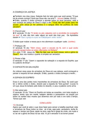 A COURAÇA DA JUSTIÇA
☻Também nos dias maus, Satanás fará de tudo para que você pense: "O que
há de errado comigo? Será que Deus não me ama"?. (acusa) (Isaías 53:4,5).
►Então, quando o diabo começar a apontar todos os seus pecados, vista a
sua couraça da justiça de Deus e diga a ele: "Você não tem poder para me
acusar, pois Jesus já me perdoou e o sangue dEle me purificou de todo
pecado!".
6) Viva em paz
►O versículo 15 diz: "E tendo os pés calçados com a prontidão do evangelho
da paz" A vida não tem valor algum se você não tiver paz. Os Apóstolos
davam ►"Que a graça e a paz se multipliquem entre vocês".
O diabo quer roubar a nossa paz e nos aborrecer a qualquer custo. (conhec)
7) Pratique a fé
O versículo 16 diz: "Além disso, usem o escudo da fé, com o qual vocês
poderão apagar todas as setas inflamadas do Maligno".
Em João 11:40 Jesus diz "Não lhe falei que, se você cresse, veria a glória de
Deus?". Isso nos mostra o quanto é simples ser vencedor.
8) Pense e fale
O versículo 17 diz: "Usem o capacete da salvação e a espada do Espírito, que
é a palavra de Deus".
O CAPACETE DA SALVAÇÃO
Ao colocar essa peça da armadura de Deus em sua cabeça, você começará a
pensar a respeito da sua salvação. Então, quando o diabo começar a mentir...
A ESPADA DO ESPÍRITO
Essa é uma das partes mais importantes da armadura de Deus. Se você quer
ter a vitória contra o diabo, deverá usar a espada de "dois gumes". (Lucas 4)
em que Jesus foi tentado pelo diabo no deserto, e usou a palavra como arma
9) Ore sobre tudo
O versículo 18 diz: "Orem no Espírito em todas as ocasiões, com toda oração e
súplica; tendo isso em mente, estejam atentos e perseverem na oração por
todos os santos".Isso mostra que devemos orar por tudo e em todo o tempo.
Temos que orar
CONCLUSÃO
10) Vá à luta
Agora que você já sabe o que deve fazer para vencer a batalha espiritual, vista
a armadura de Deus todos os dias vá à luta, seja justo, verdadeiro, tenha fé,
separe o tempo pra Deus, ajude na obra, seja fiel a igreja de cristo, ore muito e
vc vai ver a gloria de Deus na tua vida. Vc já é vencedor é só tomar posse!
 