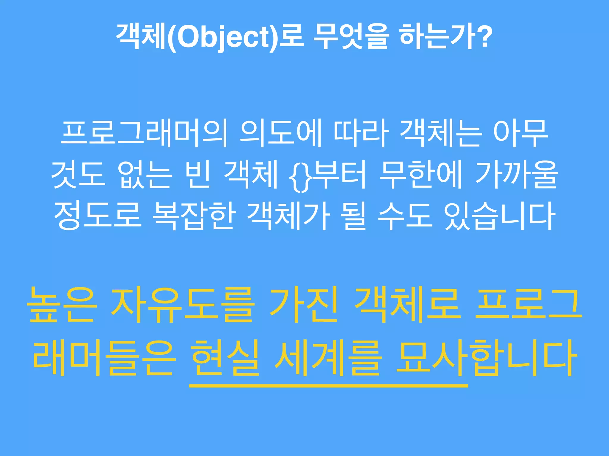 객체(Object)로 무엇을 하는가?
프로그래머의 의도에 따라 객체는 아무
것도 없는 빈 객체 {}부터 무한에 가까울
정도로 복잡한 객체가 될 수도 있습니다
높은 자유도를 가진 객체로 프로그
래머들은 현실 세계를 묘사합니다
 