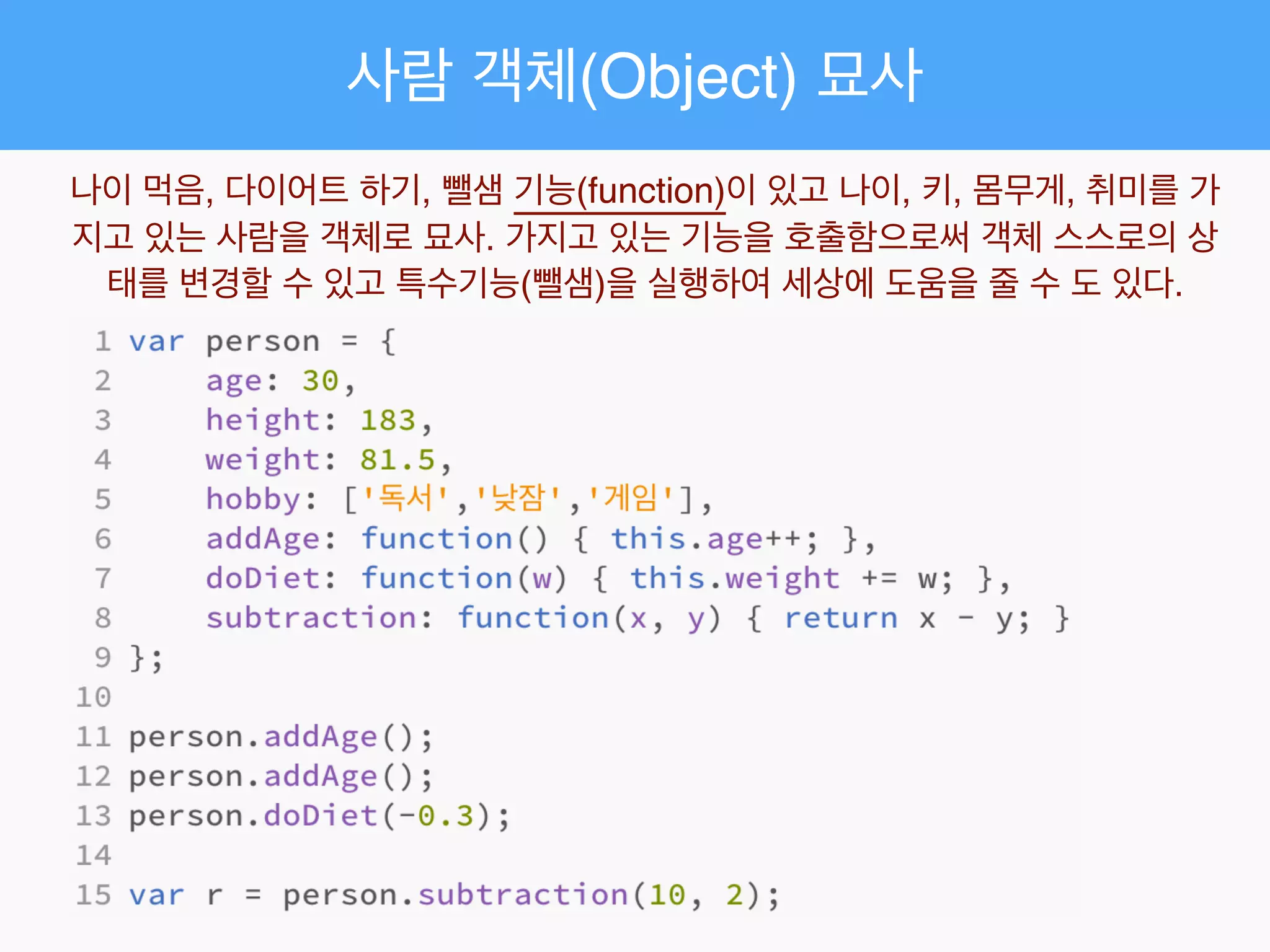 사람 객체(Object) 묘사
나이 먹음, 다이어트 하기, 뺄샘 기능(function)이 있고 나이, 키, 몸무게, 취미를 가
지고 있는 사람을 객체로 묘사. 가지고 있는 기능을 호출함으로써 객체 스스로의 상
태를 변경할 수 있고 특수기능(뺄샘)을 실행하여 세상에 도움을 줄 수 도 있다.
 