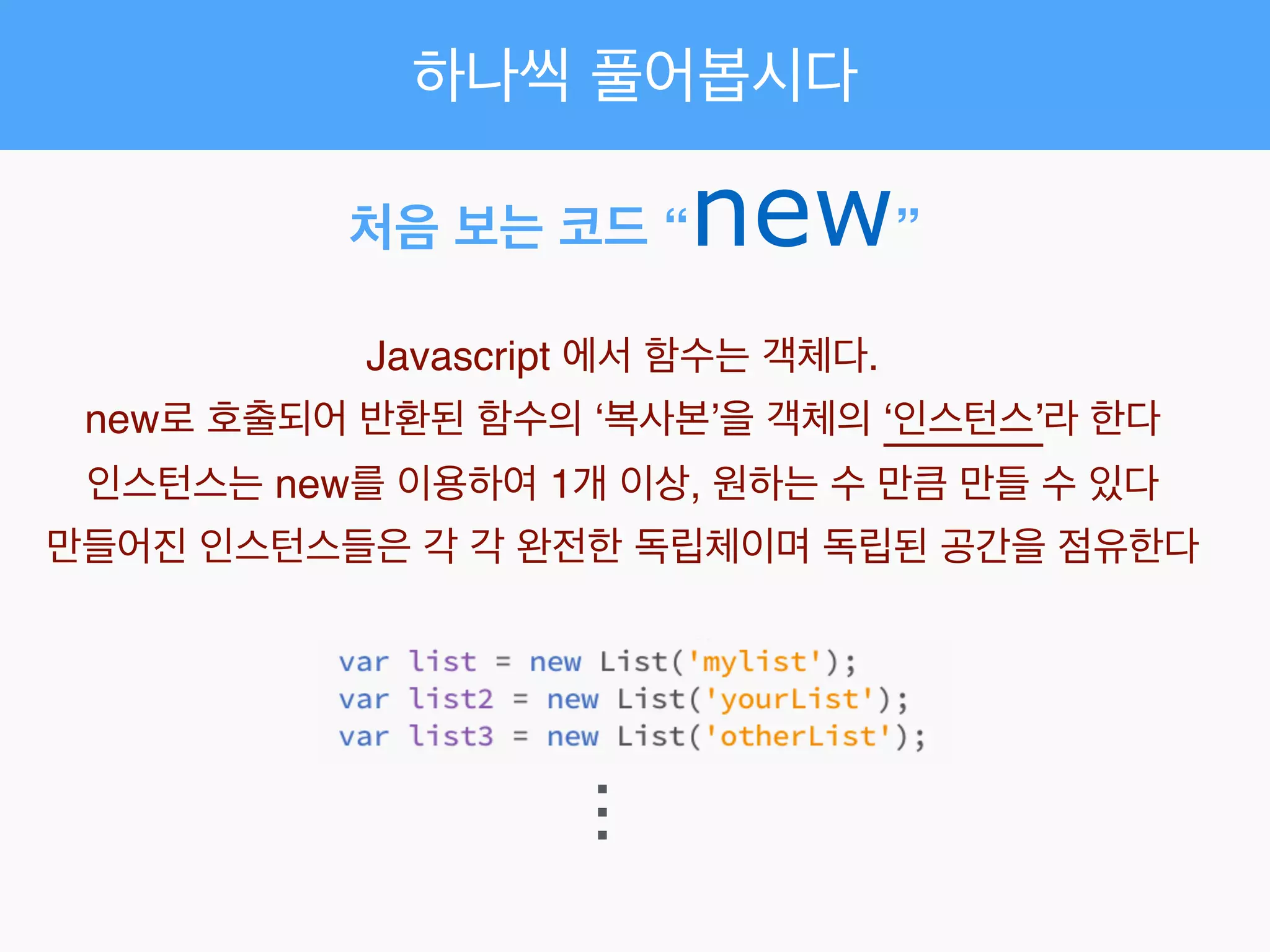 처음 보는 코드 “new”
Javascript 에서 함수는 객체다.!
new로 호출되어 반환된 함수의 ‘복사본’을 객체의 ‘인스턴스’라 한다!
인스턴스는 new를 이용하여 1개 이상, 원하는 수 만큼 만들 수 있다!
만들어진 인스턴스들은 각 각 완전한 독립체이며 독립된 공간을 점유한다
...
하나씩 풀어봅시다
 