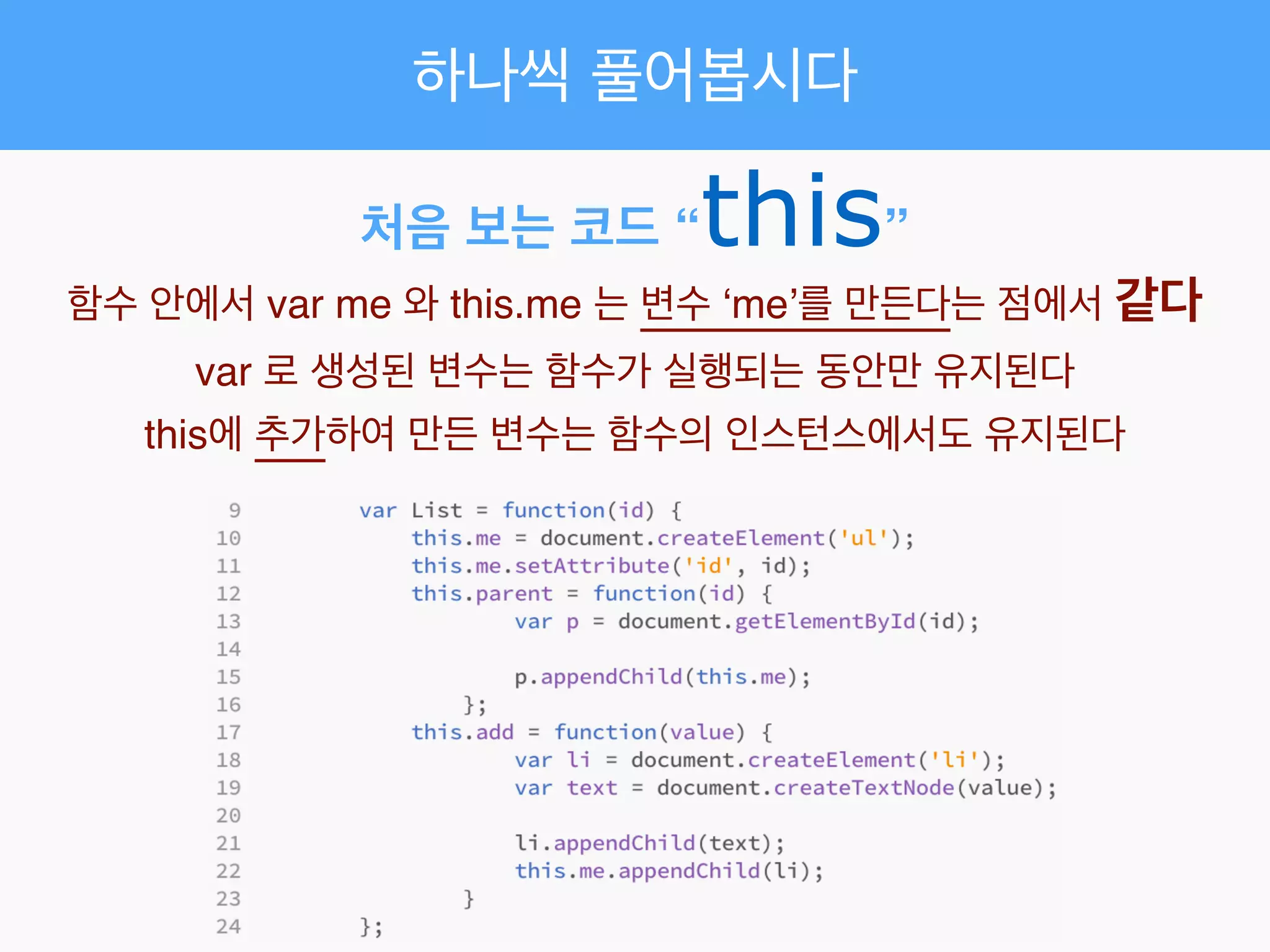 하나씩 풀어봅시다
처음 보는 코드 “this”
함수 안에서 var me 와 this.me 는 변수 ‘me’를 만든다는 점에서 같다!
var 로 생성된 변수는 함수가 실행되는 동안만 유지된다!
this에 추가하여 만든 변수는 함수의 인스턴스에서도 유지된다
 