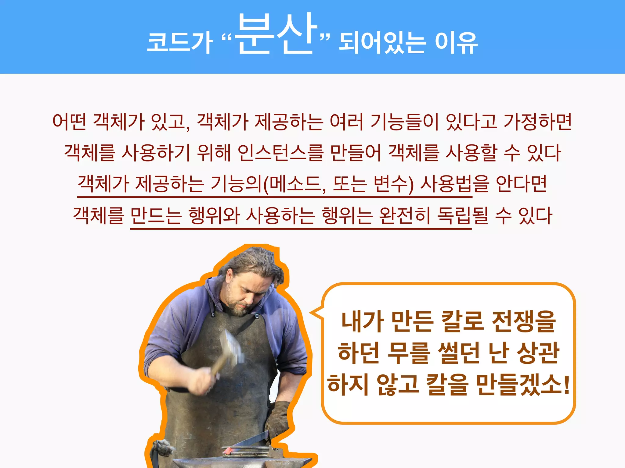 코드가 “분산” 되어있는 이유
어떤 객체가 있고, 객체가 제공하는 여러 기능들이 있다고 가정하면!
객체를 사용하기 위해 인스턴스를 만들어 객체를 사용할 수 있다!
객체가 제공하는 기능의(메소드, 또는 변수) 사용법을 안다면!
객체를 만드는 행위와 사용하는 행위는 완전히 독립될 수 있다
내가 만든 칼로 전쟁을
하던 무를 썰던 난 상관
하지 않고 칼을 만들겠소!
 