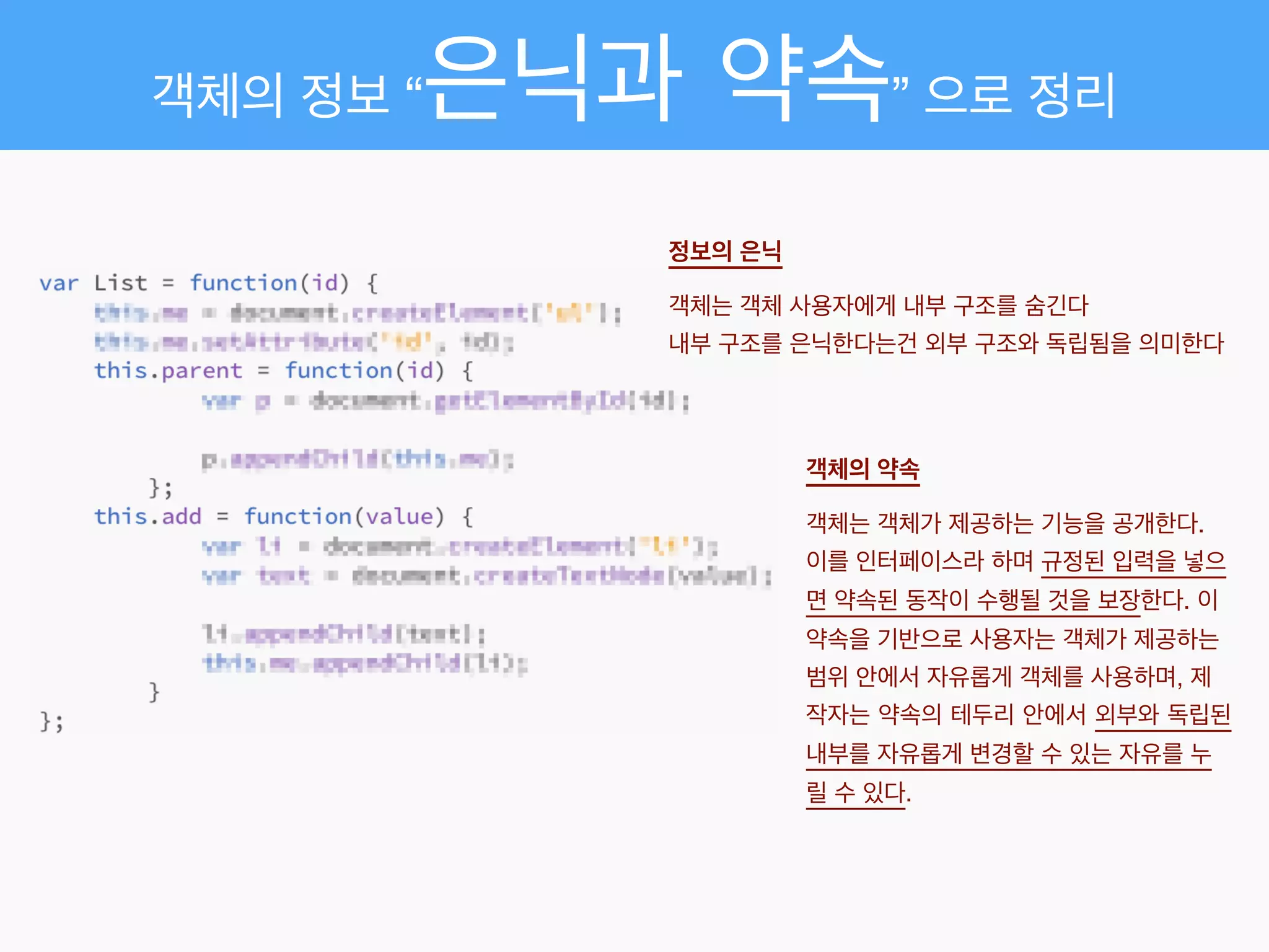 객체의 정보 “은닉과 약속” 으로 정리
정보의 은닉 
객체는 객체 사용자에게 내부 구조를 숨긴다!
내부 구조를 은닉한다는건 외부 구조와 독립됨을 의미한다
객체의 약속 
객체는 객체가 제공하는 기능을 공개한다. !
이를 인터페이스라 하며 규정된 입력을 넣으
면 약속된 동작이 수행될 것을 보장한다. 이
약속을 기반으로 사용자는 객체가 제공하는
범위 안에서 자유롭게 객체를 사용하며, 제
작자는 약속의 테두리 안에서 외부와 독립된
내부를 자유롭게 변경할 수 있는 자유를 누
릴 수 있다.
 