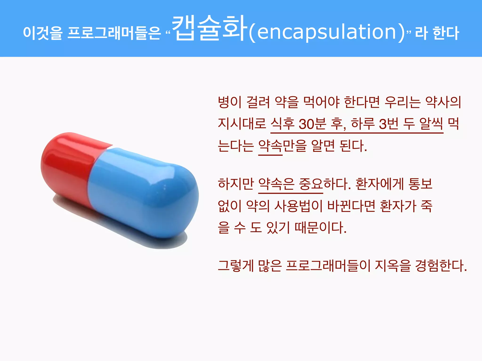 이것을 프로그래머들은 “캡슐화(encapsulation)” 라 한다
병이 걸려 약을 먹어야 한다면 우리는 약사의
지시대로 식후 30분 후, 하루 3번 두 알씩 먹
는다는 약속만을 알면 된다.
하지만 약속은 중요하다. 환자에게 통보
없이 약의 사용법이 바뀐다면 환자가 죽
을 수 도 있기 때문이다.
그렇게 많은 프로그래머들이 지옥을 경험한다.
 