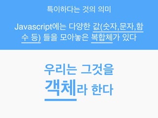 특이하다는 것의 의미
Javascript에는 다양한 값(숫자,문자,함
수 등) 들을 모아놓은 복합체가 있다
우리는 그것을!
객체라 한다
 