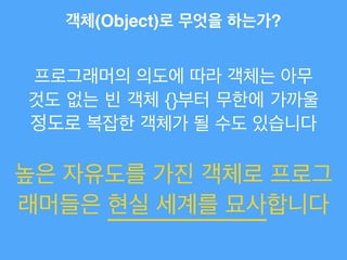객체(Object)로 무엇을 하는가?
프로그래머의 의도에 따라 객체는 아무
것도 없는 빈 객체 {}부터 무한에 가까울
정도로 복잡한 객체가 될 수도 있습니다
높은 자유도를 가진 객체로 프로그
래머들은 현실 세계를 묘사합니다
 
