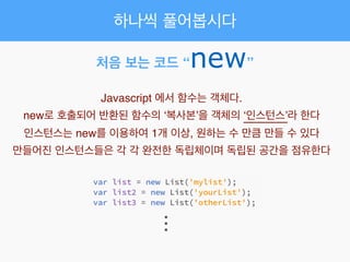 처음 보는 코드 “new”
Javascript 에서 함수는 객체다.!
new로 호출되어 반환된 함수의 ‘복사본’을 객체의 ‘인스턴스’라 한다!
인스턴스는 new를 이용하여 1개 이상, 원하는 수 만큼 만들 수 있다!
만들어진 인스턴스들은 각 각 완전한 독립체이며 독립된 공간을 점유한다
...
하나씩 풀어봅시다
 