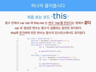 하나씩 풀어봅시다
처음 보는 코드 “this”
함수 안에서 var me 와 this.me 는 변수 ‘me’를 만든다는 점에서 같다!
var 로 생성된 변수는 함수가 실행되는 동안만 유지된다!
this에 추가하여 만든 변수는 함수의 인스턴스에서도 유지된다
 