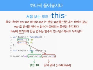 하나씩 풀어봅시다
처음 보는 코드 “this”
함수 안에서 var me 와 this.me 는 변수 ‘me’를 만든다는 점에서 같다!
var 로 생성된 변수는 함수가 실행되는 동안만 유지된다!
this에 추가하여 만든 변수는 함수의 인스턴스에서도 유지된다
값은 10 값이 없다 (undeﬁned)
 
