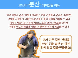 코드가 “분산” 되어있는 이유
어떤 객체가 있고, 객체가 제공하는 여러 기능들이 있다고 가정하면!
객체를 사용하기 위해 인스턴스를 만들어 객체를 사용할 수 있다!
객체가 제공하는 기능의(메소드, 또는 변수) 사용법을 안다면!
객체를 만드는 행위와 사용하는 행위는 완전히 독립될 수 있다
내가 만든 칼로 전쟁을
하던 무를 썰던 난 상관
하지 않고 칼을 만들겠소!
 
