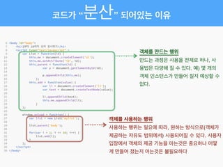 객체를 만드는 행위!
만드는 과정은 사용을 전제로 하나, 사
용법은 다양해 질 수 있다. 예) 몇 개의
객체 인스턴스가 만들어 질지 예상할 수
없다.
객체를 사용하는 행위!
사용하는 행위는 필요에 따라, 원하는 방식으로(객체가
제공하는 자유도 범위에서) 사용되어질 수 있다. 사용자
입장에서 객체의 제공 기능을 아는것은 중요하나 어떻
게 만들어 졌는지 아는것은 불필요하다
코드가 “분산” 되어있는 이유
 