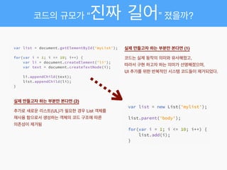 실제 만들고자 하는 부분만 본다면 (1) 
코드는 실제 동작의 의미와 유사해졌고,!
따라서 구현 하고자 하는 의미가 선명해졌으며,!
UI 추가를 위한 반복적인 시스템 코드들이 제거되었다.
실제 만들고자 하는 부분만 본다면 (2) 
추가로 새로운 리스트(UL)가 필요한 경우 List 객체를
재사용 함으로서 생성하는 객체의 코드 구조에 따른
의존성이 제거됨
코드의 규모가 “진짜 길어” 졌을까?
 