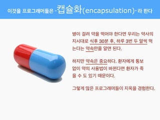 이것을 프로그래머들은 “캡슐화(encapsulation)” 라 한다
병이 걸려 약을 먹어야 한다면 우리는 약사의
지시대로 식후 30분 후, 하루 3번 두 알씩 먹
는다는 약속만을 알면 된다.
하지만 약속은 중요하다. 환자에게 통보
없이 약의 사용법이 바뀐다면 환자가 죽
을 수 도 있기 때문이다.
그렇게 많은 프로그래머들이 지옥을 경험한다.
 