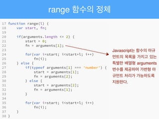 range 함수의 정체
Javascript는 함수의 아규
먼트의 목록을 가지고 있는
특별한 배열형 arguments
변수를 제공하여 가변형 아
규먼트 처리가 가능하도록
지원한다.
 