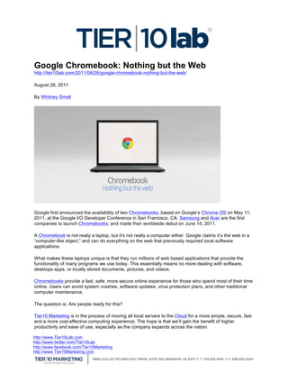  
Google Chromebook: Nothing but the Web
http://tier10lab.com/2011/08/26/google-chromebook-nothing-but-the-web/

August 26, 2011

By Whitney Small




Google first announced the availability of two Chromebooks, based on Google’s Chrome OS on May 11,
2011, at the Google I/O Developer Conference in San Francisco, CA. Samsung and Acer are the first
companies to launch Chromebooks, and made their worldwide debut on June 15, 2011.

A Chromebook is not really a laptop, but it’s not really a computer either. Google claims it’s the web in a
“computer-like object,” and can do everything on the web that previously required local software
applications.

What makes these laptops unique is that they run millions of web based applications that provide the
functionality of many programs we use today. This essentially means no more dealing with software,
desktops apps, or locally stored documents, pictures, and videos.

Chromebooks provide a fast, safe, more secure online experience for those who spend most of their time
online. Users can avoid system crashes, software updates, virus protection plans, and other traditional
computer maintenance.

The question is: Are people ready for this?

Tier10 Marketing is in the process of moving all local servers to the Cloud for a more simple, secure, fast
and a more cost-effective computing experience. The hope is that we’ll gain the benefit of higher
productivity and ease of use, especially as the company expands across the nation.

http://www.Tier10Lab.com
http://www.twitter.com/Tier10Lab
http://www.facebook.com/Tier10Marketing
http://www.Tier10Marketing.com
	
  
 