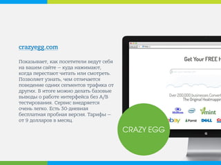 crazyegg.com 
Показывает, как посетители ведут себя на вашем сайте — куда нажимают, когда перестают читать или смотреть. Позволяет узнать, чем отличается поведение одних сегментов трафика от других. В итоге можно делать базовые выводы о работе интерфейса без A/B тестирования. Сервис внедряется очень легко. Есть 30-дневная бесплатная пробная версия. Тарифы — от 9 долларов в месяц. 
CRAZY EGG  