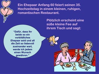 Ein Ehepaar Anfang 60 feiert seinen 35. Hochzeitstag in einem kleinen, ruhigen, romantischen Restaurant.   Plötzlich erscheint eine süße kleine Fee auf ihrem Tisch und sagt:  “ Dafür, dass Ihr beide so ein vorbildliches Ehepaar seid und all die Zeit so liebevoll zueinander wart, werde ich jedem einen Wunsch gewähren.” 