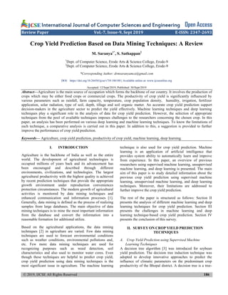 © 2019, IJCSE All Rights Reserved 186
International Journal of Computer Sciences and Engineering Open Access
Review Paper Vol.-7, Issue-9, Sept 2019 E-ISSN: 2347-2693
Crop Yield Prediction Based on Data Mining Techniques: A Review
M. Saranya1*
, S. Sathappan2
1
Dept. of Computer Science, Erode Arts & Science College, Erode-9
2
Dept. of Computer Science, Erode Arts & Science College, Erode-9
*Corresponding Author: drmsaranyamca@gmail.com
DOI: https://doi.org/10.26438/ijcse/v7i9.186188 | Available online at: www.ijcseonline.org
Accepted: 12/Sept/2019, Published: 30/Sept/2019
Abstract—Agriculture is the main source of occupation which forms the backbone of our country. It involves the production of
crops which may be either food crops or commercial crops. The productivity of crop yield is significantly influenced by
various parameters such as rainfall, farm capacity, temperature, crop population density, humidity, irrigation, fertilizer
application, solar radiation, type of soil, depth, tillage and soil organic matter. An accurate crop yield prediction support
decision-makers in the agriculture sector to predict the yield effectively. Machine learning techniques and deep learning
techniques play a significant role in the analysis of data for crop yield prediction. However, the selection of appropriate
techniques from the pool of available techniques imposes challenges to the researchers concerning the chosen crop. In this
paper, an analysis has been performed on various deep learning and machine learning techniques. To know the limitations of
each technique, a comparative analysis is carried out in this paper. In addition to this, a suggestion is provided to further
improve the performance of crop yield prediction.
Keywords— Agriculture, crop yield prediction, productivity of crop yield, machine learning, deep learning.
I. INTRODUCTION
Agriculture is the backbone of India as well as the entire
world. The development of agricultural technologies is
occupied millions of years back and its advancement has
been encouraged and described through different
environments, civilizations, and technologies. The largest
agricultural productivity with the highest quality is achieved
by recent prediction techniques that provide the appropriate
growth environment under reproduction conveniences
protection circumstances. The modern growth of agricultural
activities is monitored by data mining techniques and
enhanced communication and information processes [1].
Generally, data mining is defined as the process of realizing
samples from large databases. The main objective of data
mining techniques is to mine the most important information
from the database and convert the information into a
reasonable formation for additional utilize.
Based on the agricultural applications, the data mining
techniques [2] in agriculture are varied. Few data mining
techniques are used to forecast environmental conditions
such as weather conditions, environmental pollutions and,
etc. Few more data mining techniques are used for
recognizing purposes such as weed detection, soil
characteristics and also used to monitor water cores. Even
though these techniques are helpful to predict crop yield,
crop yield prediction using data mining techniques is the
most significant issue in agriculture. The machine learning
technique is also used for crop yield prediction. Machine
learning is an application of artificial intelligence that
provides system ability to automatically learn and improve
from experience. In this paper, an overview of previous
researchers using supervised machine learning, unsupervised
machine learning, and deep learning is presented. The main
aim of this paper is to study detailed information about the
previous crop yield prediction using supervised machine
learning, unsupervised machine learning, and deep learning
techniques. Moreover, their limitations are addressed to
further improve the crop yield prediction.
The rest of the paper is structured as follows: Section II
presents the analysis of different machine learning and deep
learning techniques for crop yield prediction. Section III
presents the challenges in machine learning and deep
learning technique-based crop yield prediction. Section IV
presents the conclusion of this survey.
II. SURVEY ON CROP YIELD PREDICTION
TECHNIQUES
A. Crop Yield Prediction using Supervised Machine
Learning Techniques
A decision tree algorithm [3] was introduced for soybean
yield prediction. The decision tree induction technique was
adopted to develop innovative approaches to predict the
influence of climatic parameters on the predominant crop
productivity of the Bhopal district. A decision tree is a tree-
 