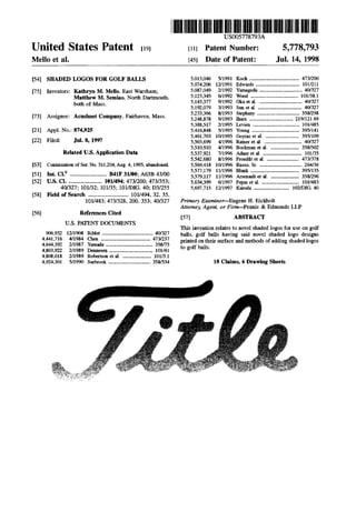 United States Patent [19]
Mello et al.
[54] SHADED LOGOS FOR GOLF BALLS
[75] Inventors: Kathryn M. Mello. East Wareham;
Matthew M. Semiao, North Dartmouth,
both of Mass.
[73] Assignee: Acuslmet Company. Fairhaven, Mass.
[21] Appl. No.: 874,925
[22] Filed: Jul. 8, 19!¥7
Related U.S. Application Data
[63] Continuation of Ser. No. 511,204, Aug. 4, 1995, abandoned.
[51] Int. CI.6
............................. B41F 31/00; A63B 43/00
[52] U.S. CI........................... 101/494; 473/200; 473/353;
40/327; 101132; 101135; 101/DIG. 40; 03/255
[58] Field of Search ................................ 101/494. 32. 35.
101/483; 473/328, 200. 353; 401327
[56] References Cited
U.S. PATENT DOCUMENTS
906,932 12/1908 Riblet ........................................ 40/327
4,441,716 4/1984 Chen ....................................... 473/237
4,644,392 2/1987 Yamada ..................................... 358n5
4,803,922 2/1989 Dennesen .................................. 101141
4,808,018 2/1989 Robertson et al....................... 10113.1
4,924,301 5/1990 Sucbrook ................................. 358/534
111111 lllllllllllllllllllllllllllllllllllllllllllllllllllllllllllllUS005778793A
[111 Patent Number:
[451 Date of Patent:
5,778,793
Jul. 14, 1998
5,013,046
5,074,206
5,087,049
5,123,345
5,143,377
5,192,079
5,233,366
5,248,878
5,388,517
5,416,848
5,461,703
5,503,699
5,510,910
5,537,921
5,542,680
5,569,418
5,577,179
5,579,117
5,634,399
5,697,715
5/1991 Koch ....................................... 473/200
1211991 Edwards .................................. 101/211
211992 Yamagishi ................................. 40/327
611992 Wood ..................................... 101/38.1
9/1992 Oka et al.................................. 40/327
3/1993 Sun et al................................... 401327
8/1993 Stephany ................................. 3581298
9/1993 1hara .................................. 219/121.69
211995 Levien .................................... 1011485
511995 Young ..................................... 395/141
10/1995 Goyins et al........................... 395/109
4/1996 Ratner et al. ............................. 40/327
4/1996 Bockman et al. ...................... 358/502
7/1996 Adner et al............................... 101135
8/1996 Proudfit et al.......................... 473/378
10/1996 Russo, Sr.................................. 264/36
1111996 Blank ...................................... 395/135
11/1996 Arsenault et al....................... 3581296
611997 Pepin et al.............................. 101/483
1211997 Kuroda ............................ 102/DIG. 40
Primary Examiner-Eugene H. Eickholt
Attorney, Agent, or Finn-Pennie & Edmonds LLP
[57] ABSTRACT
This invention relates to novel shaded logos for use on golf
balls. golf balls having said novel shaded logo designs
printed on their surface and methods of adding shaded logos
to golf balls.
18 Claims, 6 Drawing Sheets
 
